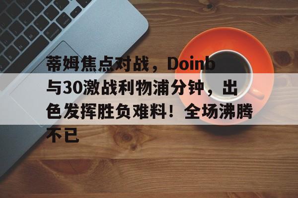 爱游戏APP下载-蒂姆焦点对战，Doinb与30激战利物浦分钟，出色发挥胜负难料！全场沸腾不已的简单介绍