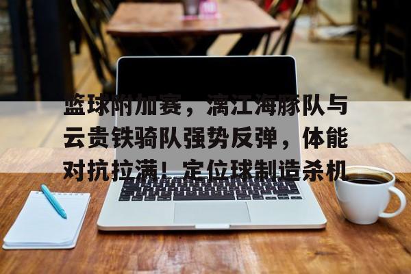 爱游戏APP下载-篮球附加赛，漓江海豚队与云贵铁骑队强势反弹，体能对抗拉满！定位球制造杀机的简单介绍