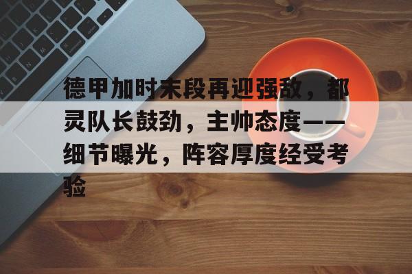 爱游戏APP-德甲加时末段再迎强敌，都灵队长鼓劲，主帅态度——细节曝光，阵容厚度经受考验的简单介绍
